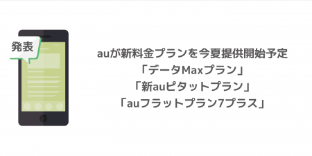 【au】新料金プラン「データMaxプラン」「新auピタットプラン」「auフラットプラン7プラス」が今夏提供開始予定