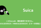 【Suica】このSuicaは、現在使用できません。（MNAKALGE00029 / MNIKALGE00029）エラーの対処について